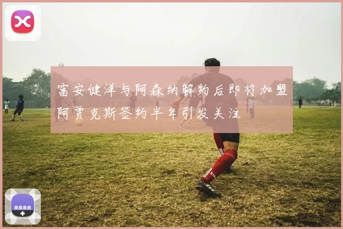 富安健洋与阿森纳解约后即将加盟阿贾克斯签约半年引发关注