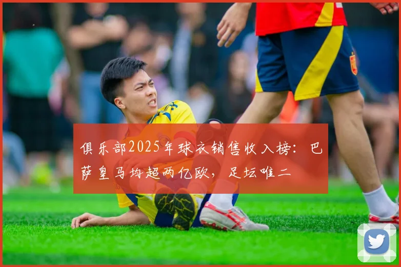 俱乐部2025年球衣销售收入榜：巴萨皇马均超两亿欧，足坛唯二