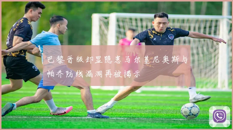 巴黎晋级却显隐患马尔基尼奥斯与帕乔防线漏洞再被揭示