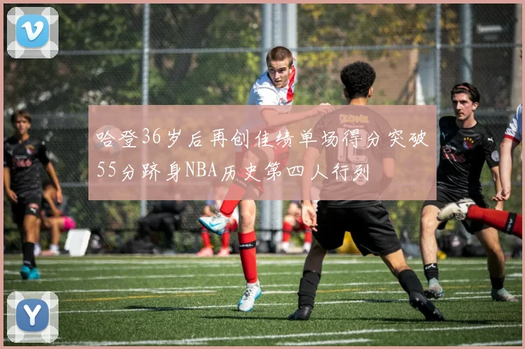 哈登36岁后再创佳绩单场得分突破55分跻身NBA历史第四人行列
