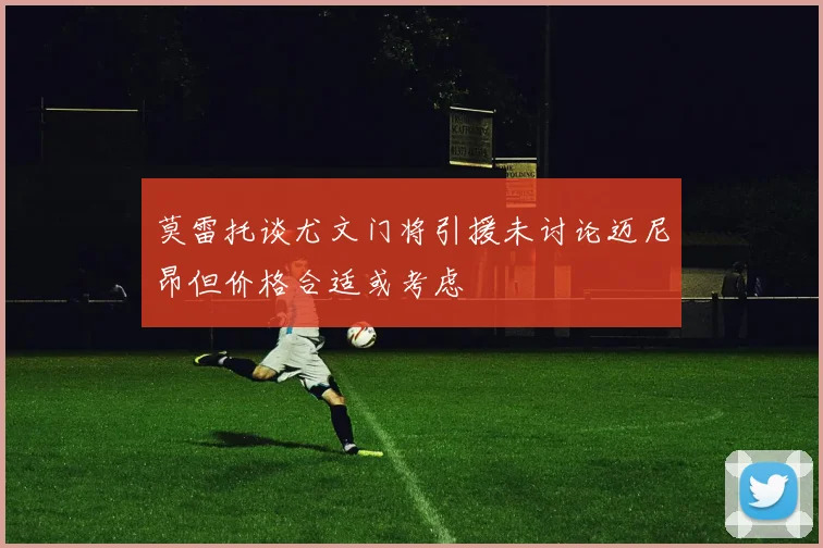 莫雷托谈尤文门将引援未讨论迈尼昂但价格合适或考虑