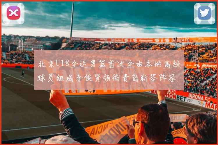 北京U18全运男篮首次全由本地高校球员组成李俊贤领衔青岛新签阵容