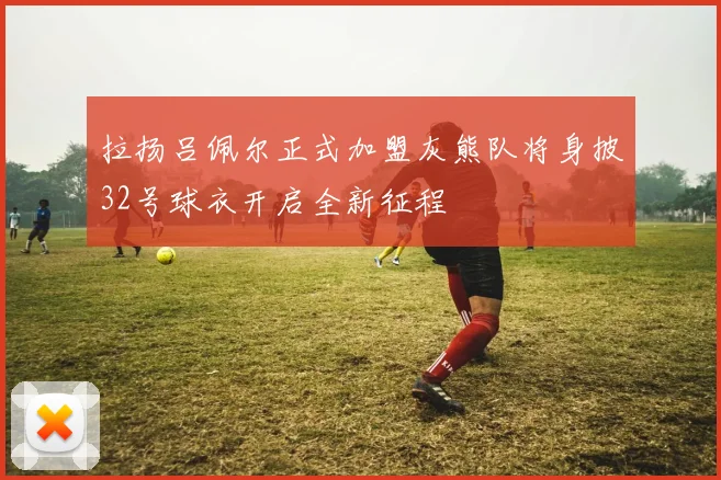 拉扬吕佩尔正式加盟灰熊队将身披32号球衣开启全新征程
