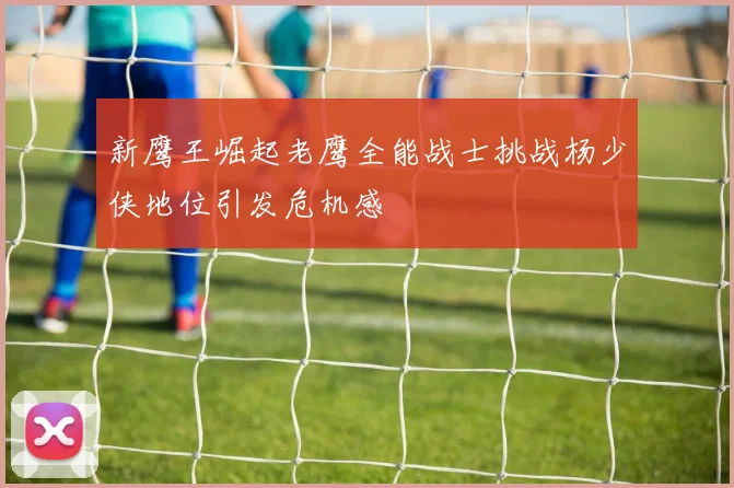 新鹰王崛起老鹰全能战士挑战杨少侠地位引发危机感