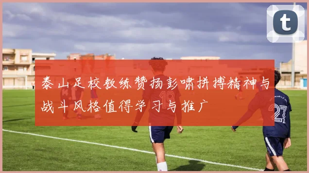 泰山足校教练赞扬彭啸拼搏精神与战斗风格值得学习与推广