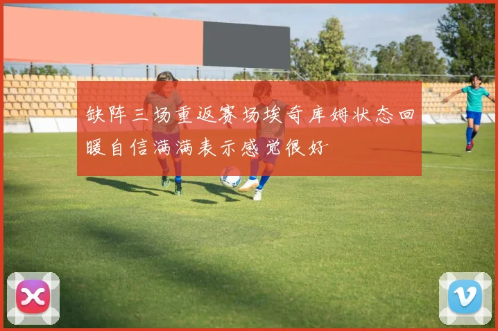 缺阵三场重返赛场埃奇库姆状态回暖自信满满表示感觉很好