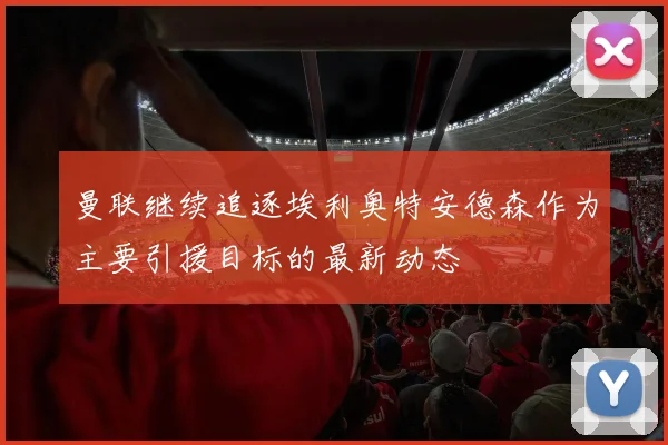 曼联继续追逐埃利奥特安德森作为主要引援目标的最新动态