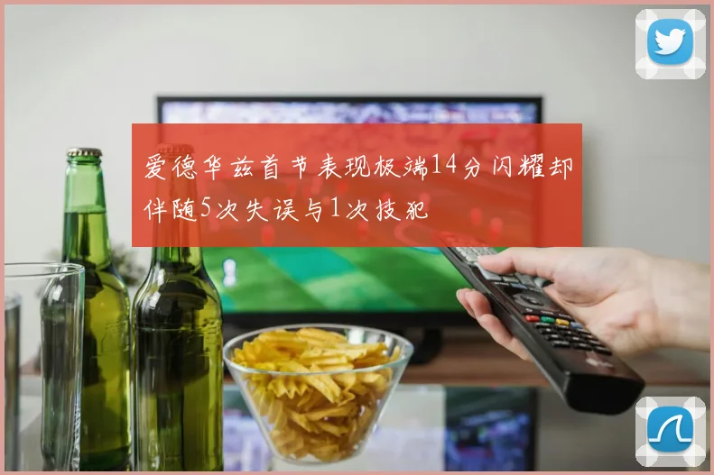 爱德华兹首节表现极端14分闪耀却伴随5次失误与1次技犯