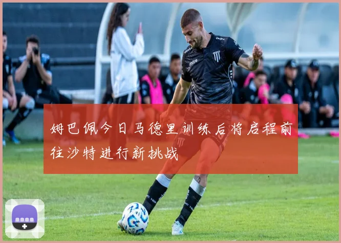 姆巴佩今日马德里训练后将启程前往沙特进行新挑战