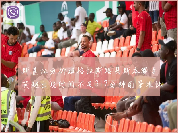 斯基拉分析道格拉斯路易斯本赛季英超出场时间不足317分钟前景堪忧