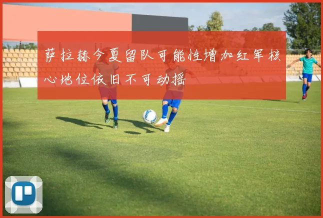 萨拉赫今夏留队可能性增加红军核心地位依旧不可动摇