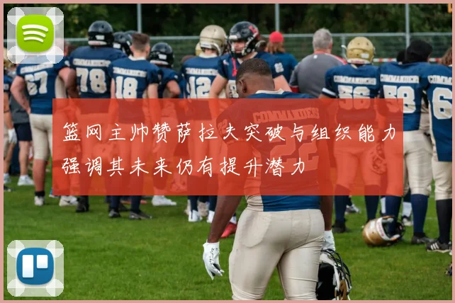 篮网主帅赞萨拉夫突破与组织能力强调其未来仍有提升潜力