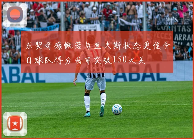 东契奇感慨若与里夫斯状态更佳今日球队得分或可突破150大关