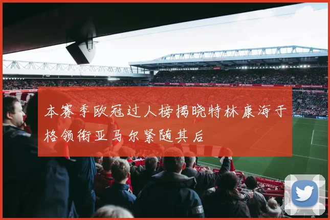 本赛季欧冠过人榜揭晓特林康海于格领衔亚马尔紧随其后