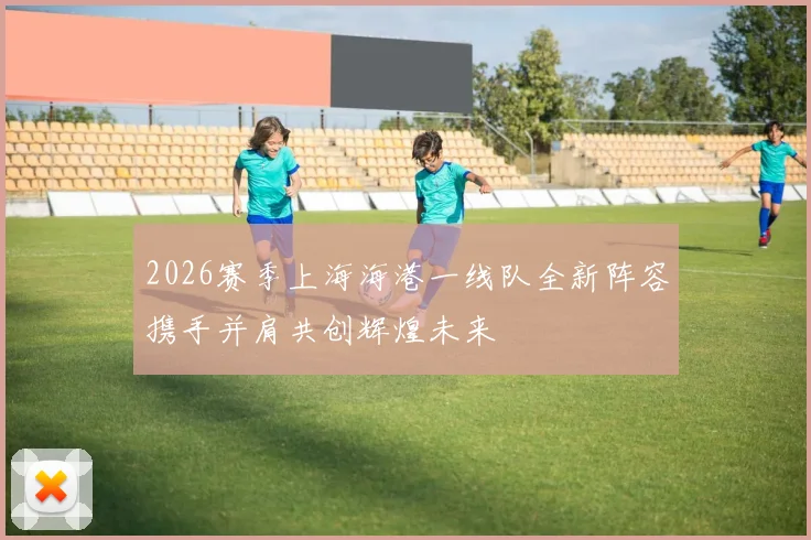 2026赛季上海海港一线队全新阵容携手并肩共创辉煌未来