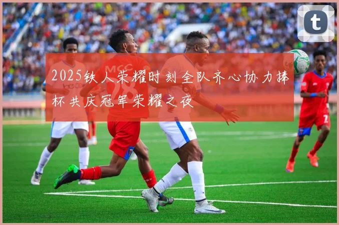 2025铁人荣耀时刻全队齐心协力捧杯共庆冠军荣耀之夜