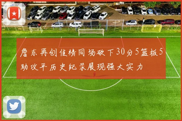 詹东再创佳绩同场砍下30分5篮板5助攻平历史纪录展现强大实力