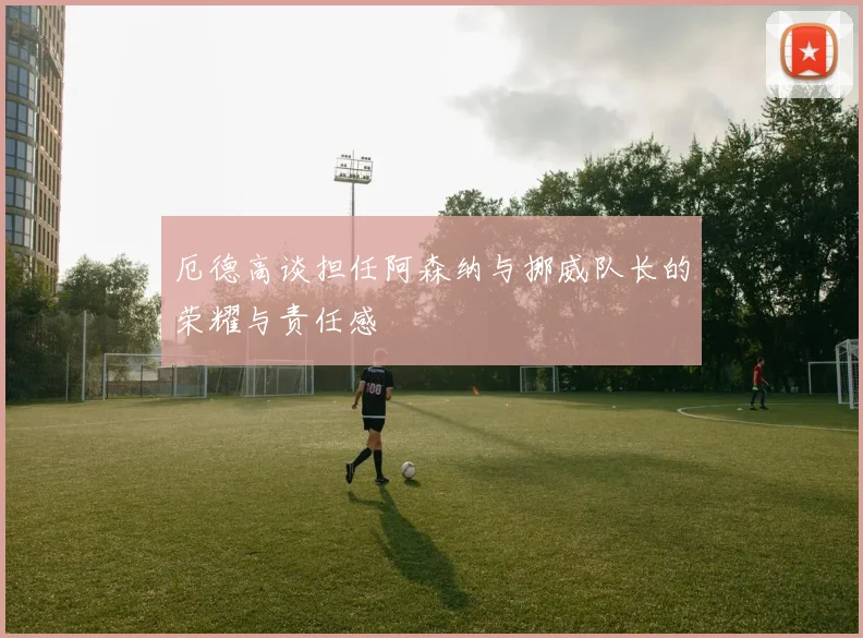 厄德高谈担任阿森纳与挪威队长的荣耀与责任感