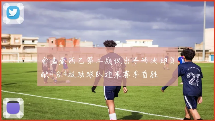 余嘉豪西乙第二战仅出手两次却贡献4分4板助球队迎来赛季首胜