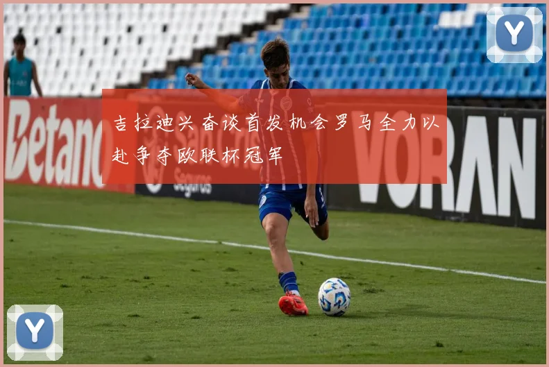 吉拉迪兴奋谈首发机会罗马全力以赴争夺欧联杯冠军