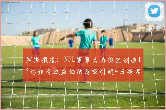 阿斯报道：NFL赛事为马德里创造15亿经济效益伯纳乌吸引超4万游客
