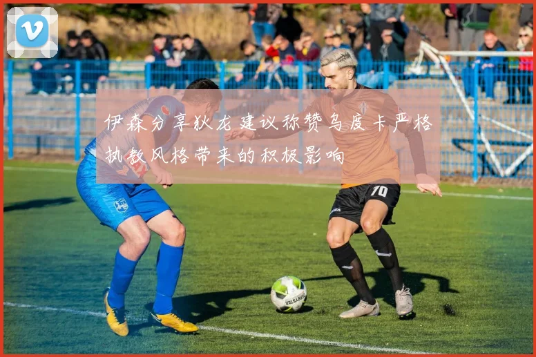 伊森分享狄龙建议称赞乌度卡严格执教风格带来的积极影响
