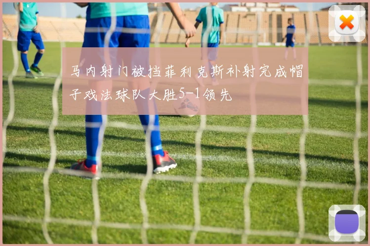 马内射门被挡菲利克斯补射完成帽子戏法球队大胜5-1领先