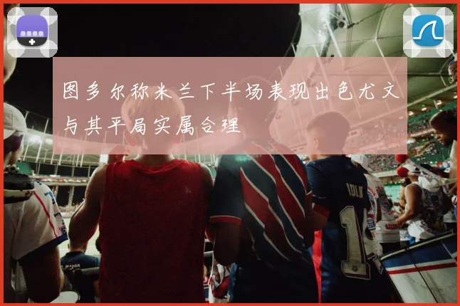图多尔称米兰下半场表现出色尤文与其平局实属合理