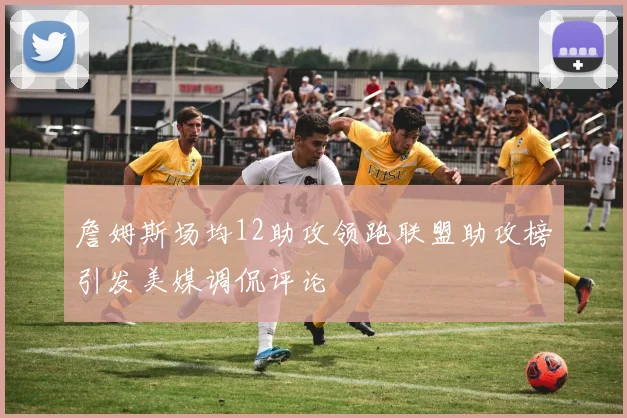 詹姆斯场均12助攻领跑联盟助攻榜引发美媒调侃评论