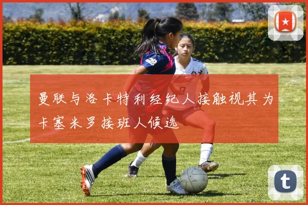 曼联与洛卡特利经纪人接触视其为卡塞米罗接班人候选