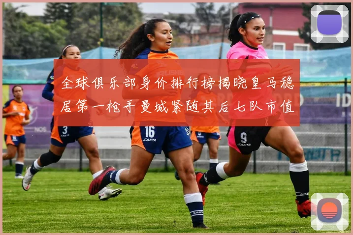 全球俱乐部身价排行榜揭晓皇马稳居第一枪手曼城紧随其后七队市值超十亿