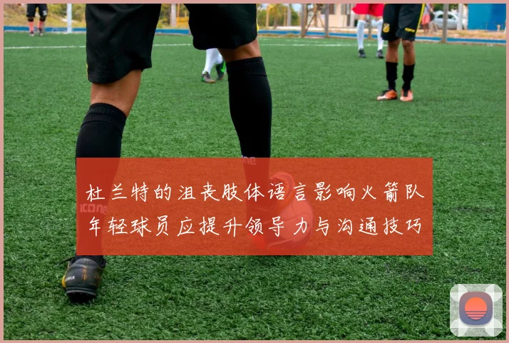 杜兰特的沮丧肢体语言影响火箭队年轻球员应提升领导力与沟通技巧