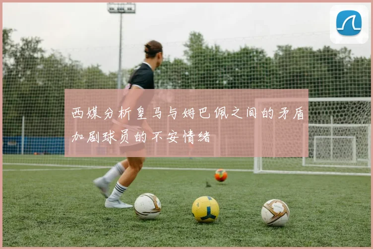 西媒分析皇马与姆巴佩之间的矛盾加剧球员的不安情绪