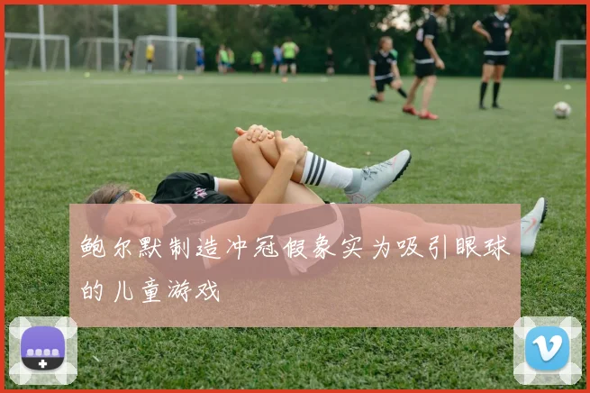 鲍尔默制造冲冠假象实为吸引眼球的儿童游戏