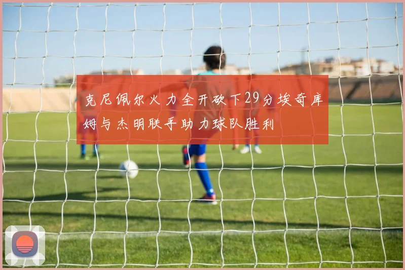 克尼佩尔火力全开砍下29分埃奇库姆与杰明联手助力球队胜利