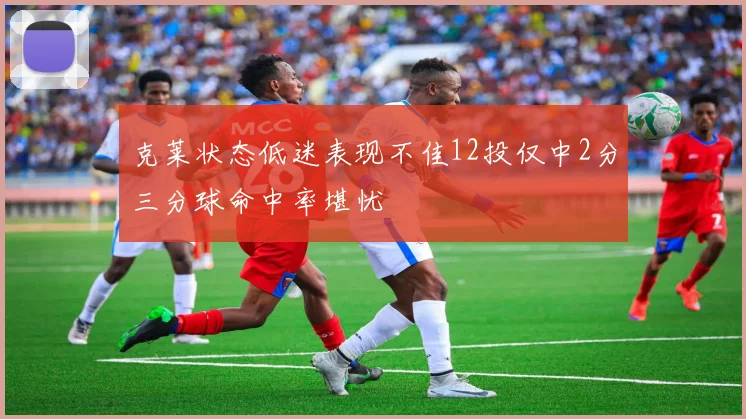 克莱状态低迷表现不佳12投仅中2分三分球命中率堪忧