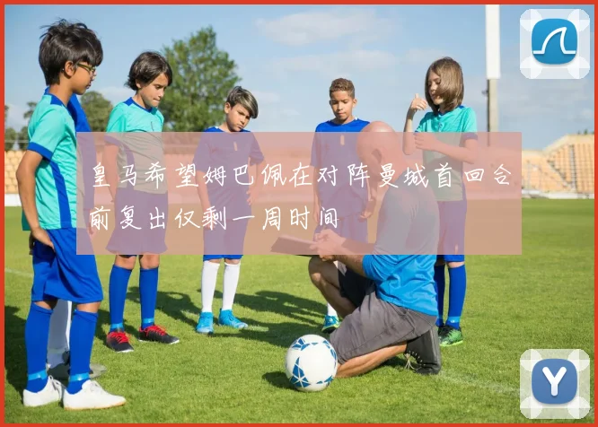 皇马希望姆巴佩在对阵曼城首回合前复出仅剩一周时间