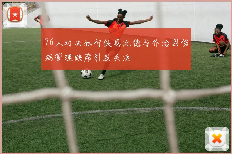 76人对决独行侠恩比德与乔治因伤病管理缺席引发关注
