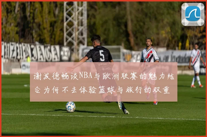 谢泼德畅谈NBA与欧洲联赛的魅力结合为何不去体验篮球与旅行的双重乐趣