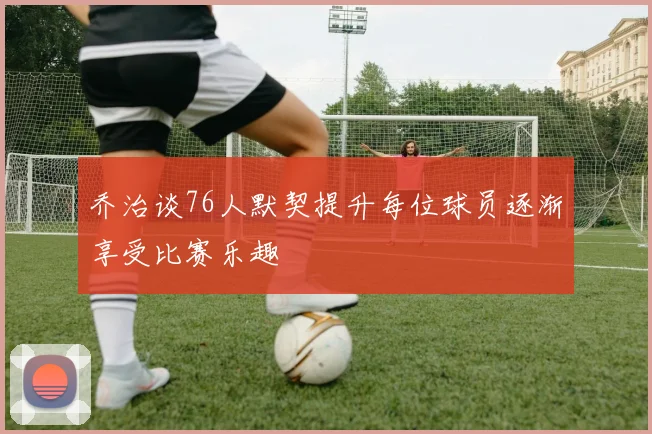 乔治谈76人默契提升每位球员逐渐享受比赛乐趣